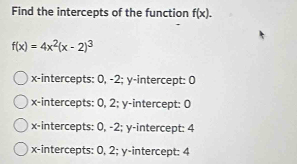 Find the intercepts of the function f(x).
f(x)=4x^2(x-2)^3
x-intercepts: 0, -2; y-intercept: 0
x-intercepts: 0, 2; y-intercept: 0
x-intercepts: 0, -2; y-intercept: 4
x-intercepts: 0, 2; y-intercept: 4