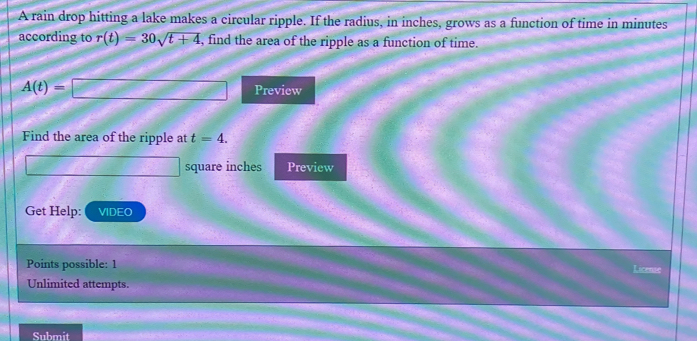 A rain drop hitting a lake makes a circular ripple. If the radius, in inches, grows as a function of time in minutes
according to r(t)=30sqrt(t+4) , find the area of the ripple as a function of time.
A(t)=□ Preview 
Find the area of the ripple at t=4.
square inches Preview 
Get Help: VIDEO 
Points possible: 1 License 
Unlimited attempts. 
Submit