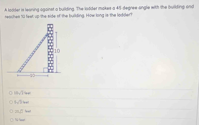 A ladder is leaning against a building. The ladder makes a 45 degree angle with the building and
reaches 10 feet up the side of the building. How long is the ladder?
10sqrt(2)feet
5sqrt(3)feet
20sqrt(2)feet
10 feet