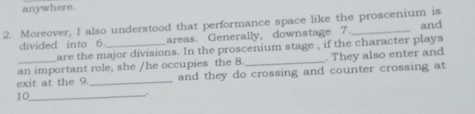 anywhere. 
2. Moreover, I also understood that performance space like the proscenium is 
and 
divided into 6._ areas. Generally, downstage 7. 
are the major divisions. In the proscenium stage , if the character plays 
an important role, she /he occupies the 8._ . They also enter and 
exit at the 9._ and they do crossing and counter crossing at 
10_ 
.