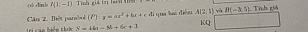 có dinh I(1;-1) , Tính giá trị biểu thức 
Câu 2. Biết parabol (P) ):y=ax^2+bx+c đi qua hai điểm A(2,1) và B(-3;5endpmatrix . Tính giá 
tri của biểu thức S=44a-8b+6c+3. 
KQ: □