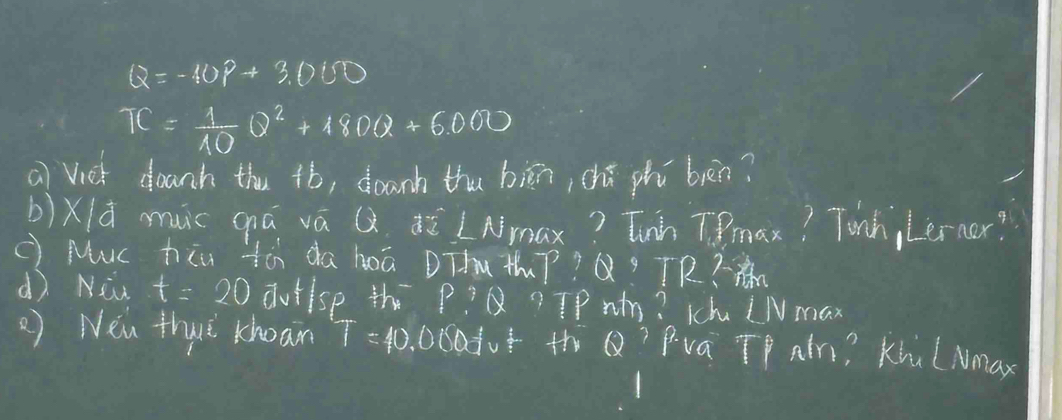 Q=-40P+3.000
TC= 1/10 Q^2+180Q+6000
a) Viet doanh thu +ó, doanh thu biān, chú phú bèn? 
b)Xld muc qá vá Q2. ¢ú LAmax? Tunh Tmax? Tonh, Lerner? 
( Muc hiu tà da hoā DThu thP? Q? TR?-x L. 
dì Niw t=20 dutlsp th P:Q ? If wn? Khu LN max 
2) Nen thurè Khoan T=40.000^(frac 1)3v^(frac 2)3 th D Pva TP atn? Khu (Nmax