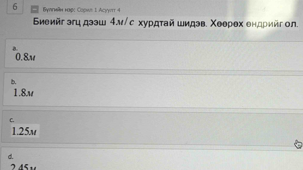 6 Εулгийн нэр: Сорил 1 Асуулт 4
Биеийг эгц дээш 4м/с хурдтай шидэв. Χеθрθх ендрийг ол.
a.
0.8m
b.
1.8m
C.
1.25m
d.
245v