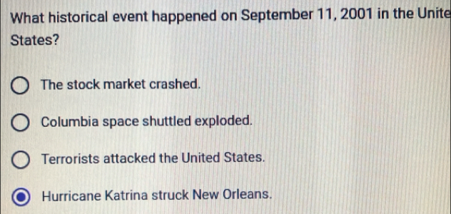 What historical event happened on September 11, 2001 in the Unite
States?
The stock market crashed.
Columbia space shuttled exploded.
Terrorists attacked the United States.
Hurricane Katrina struck New Orleans.