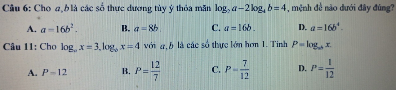 Cho a, b là các số thực dương tùy ý thỏa mãn log _2a-2log _4b=4 , mệnh đề nào dưới đây đúng?
A. a=16b^2. B. a=8b. C. a=16b. D. a=16b^4. 
Câu 11: Cho log _ax=3, log _bx=4 với a, b là các số thực lớn hơn 1. Tính P=log _abx.
A. P=12 B. P= 12/7  C. P= 7/12  D. P= 1/12 