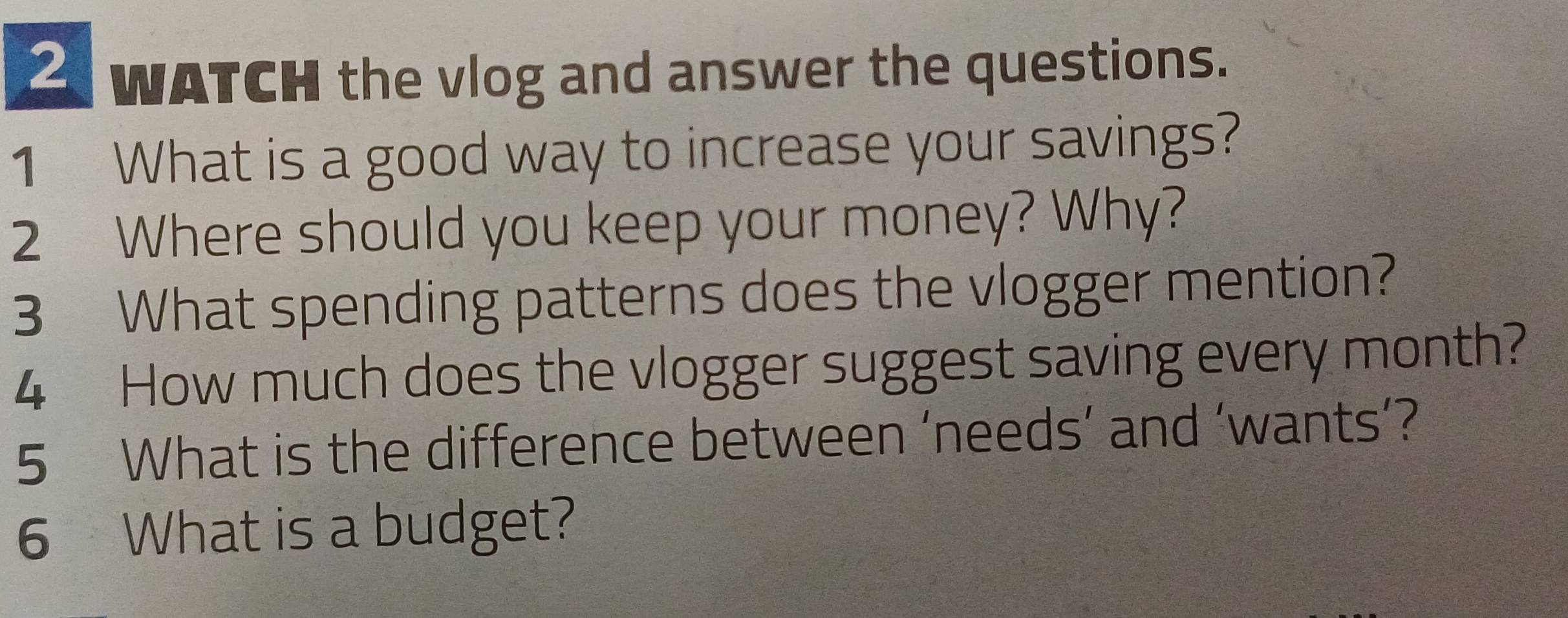 WATCH the vlog and answer the questions. 
1 What is a good way to increase your savings? 
2 Where should you keep your money? Why? 
3 What spending patterns does the vlogger mention? 
4 How much does the vlogger suggest saving every month? 
5 What is the difference between ‘needs’ and ‘wants’? 
6 What is a budget?