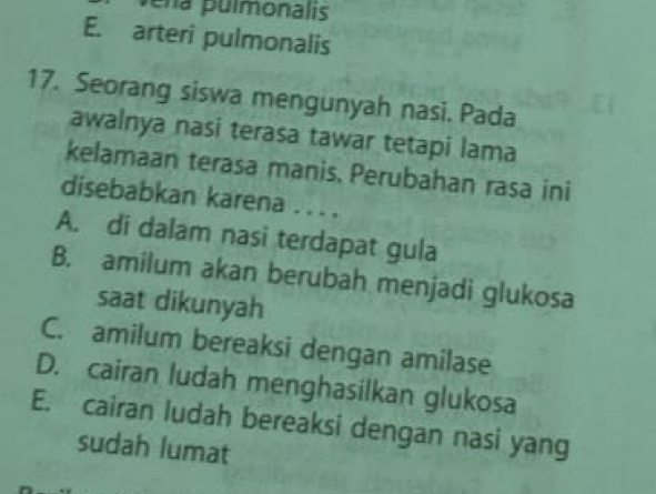 era pulmonalis
E. arteri pulmonalis
17. Seorang siswa mengunyah nasi. Pada
awalnya nasi terasa tawar tetapi lama
kelamaan terasa manis, Perubahan rasa ini
disebabkan karena . . . .
A. di dalam nasi terdapat gula
B. amilum akan berubah menjadi glukosa
saat dikunyah
C. amilum bereaksi dengan amilase
D. cairan ludah menghasilkan glukosa
E. cairan ludah bereaksi dengan nasi yang
sudah lumat