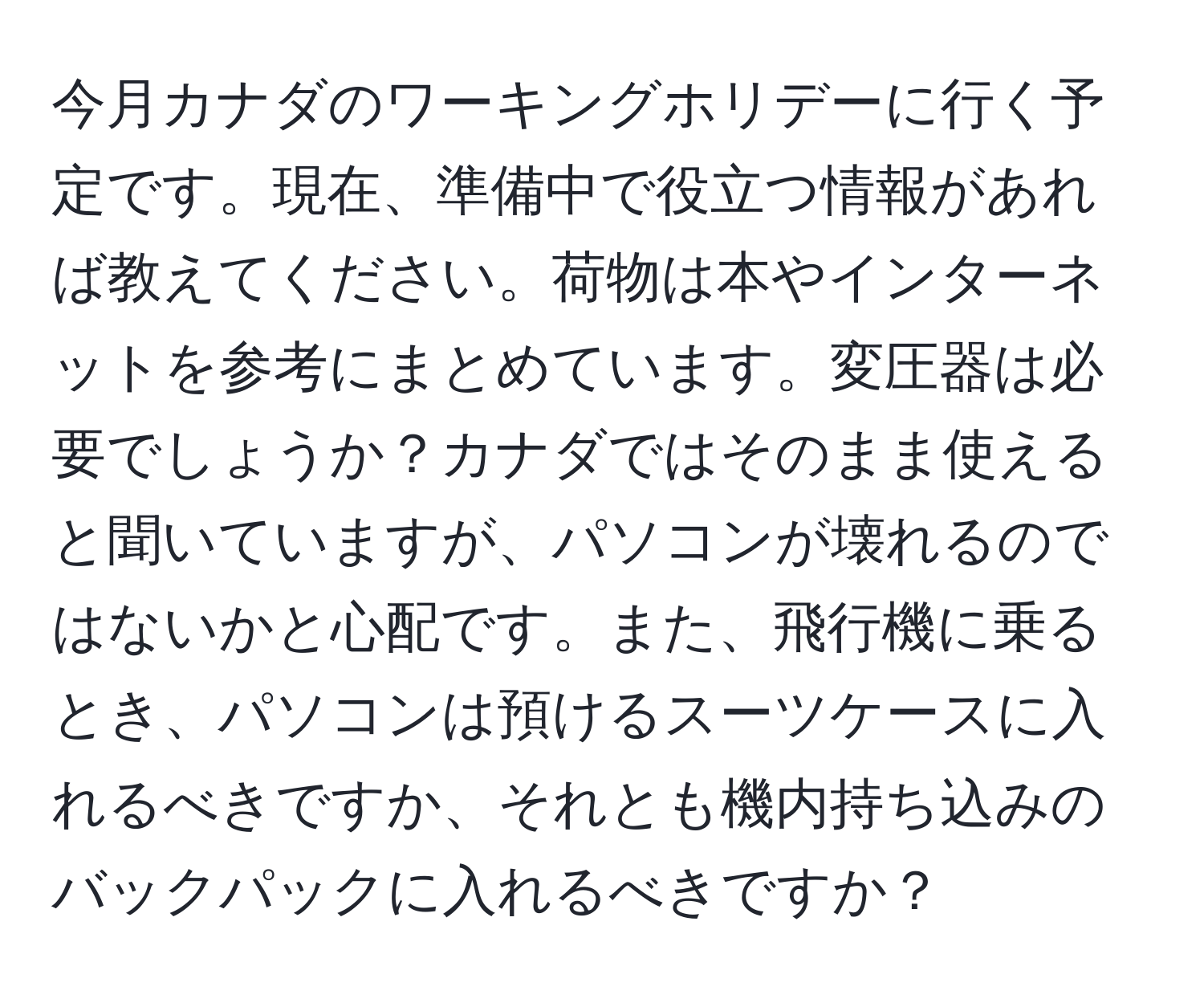 今月カナダのワーキングホリデーに行く予定です。現在、準備中で役立つ情報があれば教えてください。荷物は本やインターネットを参考にまとめています。変圧器は必要でしょうか？カナダではそのまま使えると聞いていますが、パソコンが壊れるのではないかと心配です。また、飛行機に乗るとき、パソコンは預けるスーツケースに入れるべきですか、それとも機内持ち込みのバックパックに入れるべきですか？