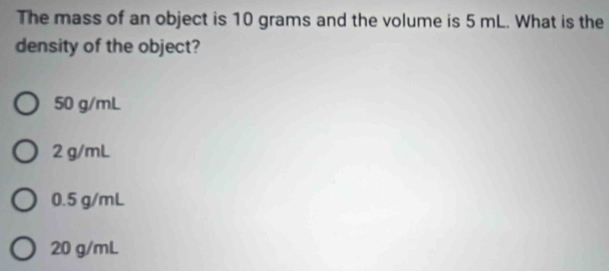 The mass of an object is 10 grams and the volume is 5 mL. What is the
density of the object?
50 g/mL
2 g/mL
0.5 g/mL
20 g/mL