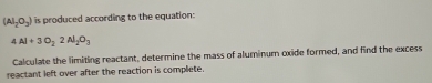 (Al_2O_3) is produced according to the equation:
4Al+3O_22Al_2O_3
Calculate the limiting reactant, determine the mass of aluminum oxide formed, and find the excess 
reactant left over after the reaction is complete.