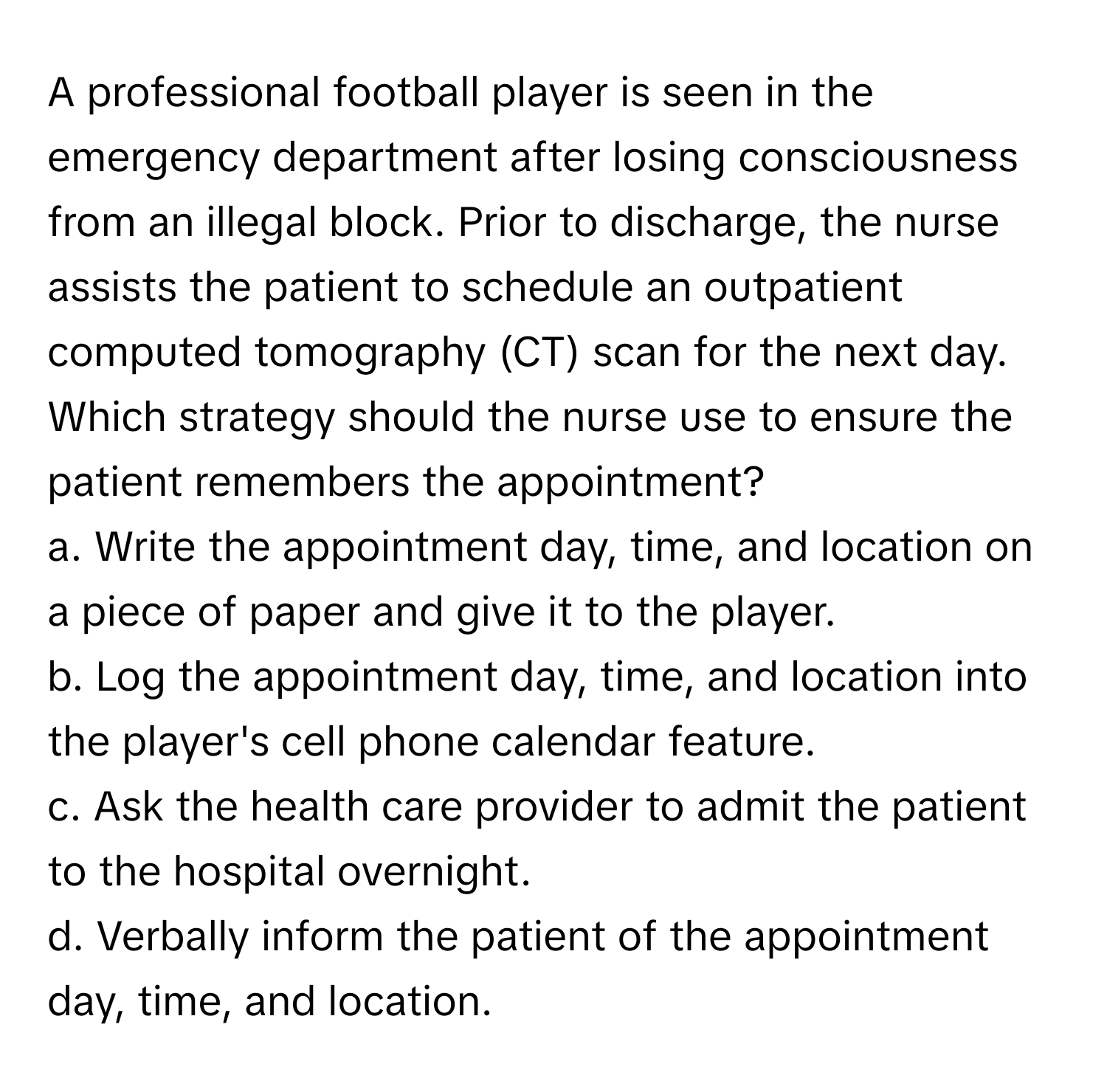 A professional football player is seen in the emergency department after losing consciousness from an illegal block. Prior to discharge, the nurse assists the patient to schedule an outpatient computed tomography (CT) scan for the next day. Which strategy should the nurse use to ensure the patient remembers the appointment?

a. Write the appointment day, time, and location on a piece of paper and give it to the player.
b. Log the appointment day, time, and location into the player's cell phone calendar feature.
c. Ask the health care provider to admit the patient to the hospital overnight.
d. Verbally inform the patient of the appointment day, time, and location.