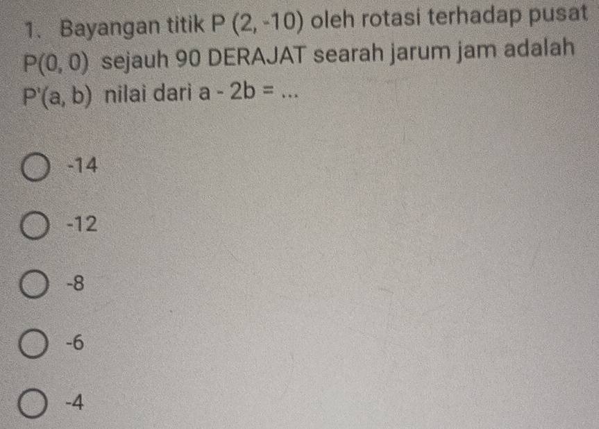 Bayangan titik P(2,-10) oleh rotasi terhadap pusat
P(0,0) sejauh 90 DERAJAT searah jarum jam adalah
P'(a,b) nilai dari a-2b=... __
-14
-12
-8
-6
-4