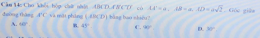 Cho khối hộp chữ nhật ABCD. A'B'C'D' có AA'=a, AB=a, AD=asqrt(2). Góc giữa
đường thăng A'C và mặt phẳng ( ABCD) bằng bao nhiêu?
A. 60°. B. 45°. C. 90°. D. 30°.