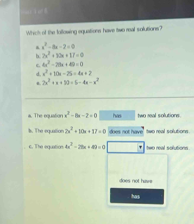 wat i e
Which of the following equations have two real solutions?
a x^2-8x-2=0
b. 2x^2+10x+17=0
C. 4x^2-28x+49=0
d. x^2+10x-25=4x+2
e. 2x^2+x+10=5-4x-x^2
a. The equation x^2-8x-2equiv 0 has two real solutions.
b. The equation 2x^2+10x+17=0 does not have' two real solutions.
c. The equation 4x^2-28x+49=0 two real solutions.
does not have
has