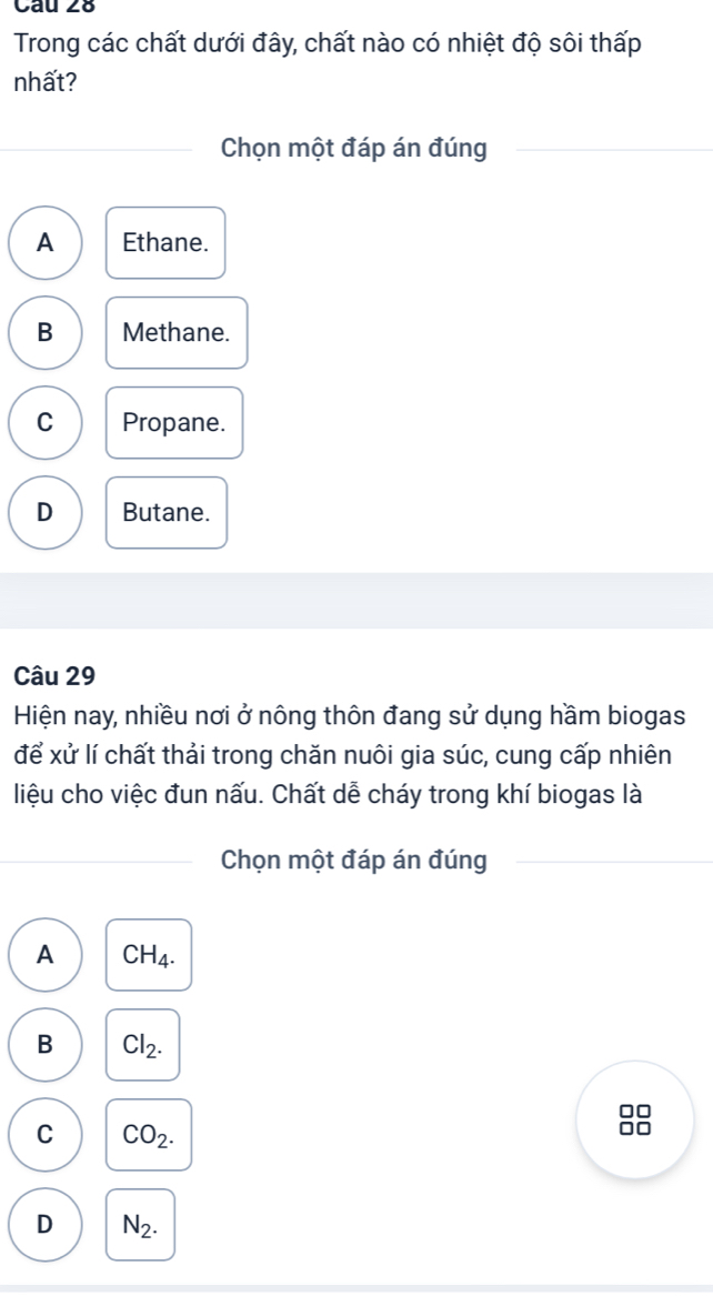 Trong các chất dưới đây, chất nào có nhiệt độ sôi thấp
nhất?
Chọn một đáp án đúng
A Ethane.
B Methane.
C Propane.
D Butane.
Câu 29
Hiện nay, nhiều nơi ở nông thôn đang sử dụng hầm biogas
để xử lí chất thải trong chăn nuôi gia súc, cung cấp nhiên
liệu cho việc đun nấu. Chất dễ cháy trong khí biogas là
Chọn một đáp án đúng
A CH_4.
B Cl_2.
□□
C CO_2.
□□
D N_2.