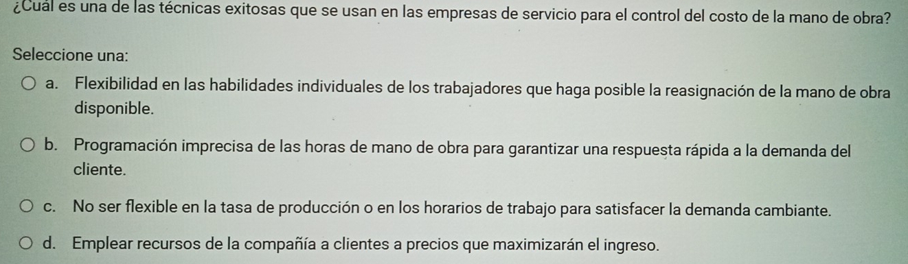 ¿Cual es una de las técnicas exitosas que se usan en las empresas de servicio para el control del costo de la mano de obra?
Seleccione una:
a. Flexibilidad en las habilidades individuales de los trabajadores que haga posible la reasignación de la mano de obra
disponible.
b. Programación imprecisa de las horas de mano de obra para garantizar una respuesta rápida a la demanda del
cliente.
c. No ser flexible en la tasa de producción o en los horarios de trabajo para satisfacer la demanda cambiante.
d. Emplear recursos de la compañía a clientes a precios que maximizarán el ingreso.