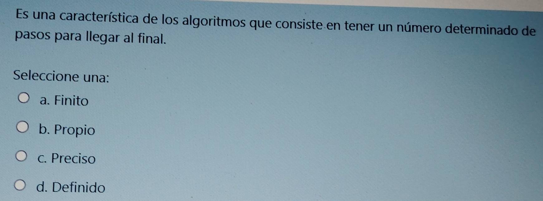 Es una característica de los algoritmos que consiste en tener un número determinado de
pasos para llegar al final.
Seleccione una:
a. Finito
b. Propio
c. Preciso
d. Definido