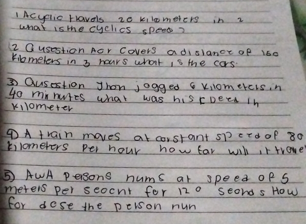 Acyclic rravels z0 kilometers in 2 
what is the cyclics speed? 
2 Qusestion Acr Covers adislance of 160
Kibmeters in 3 hours what is the cars. 
③ Qusestion Jhon jogged 6 vomercis, n
40 minutes what was his roeed in
kilometer
④A train moves at corstant sp crd of 80
tilomefers per hour how far will ir trave 
⑤ AWA persons nums ar speed of S 
meters per seocnt fer 120 seond s How 
for dese the peison nun