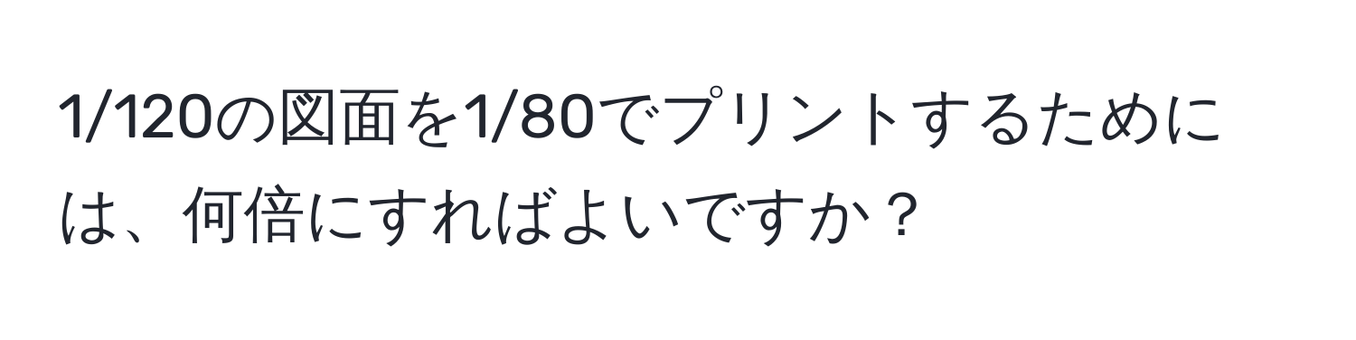 1/120の図面を1/80でプリントするためには、何倍にすればよいですか？