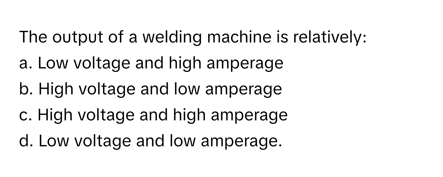 The output of a welding machine is relatively:

a. Low voltage and high amperage 
b. High voltage and low amperage
c. High voltage and high amperage 
d. Low voltage and low amperage.