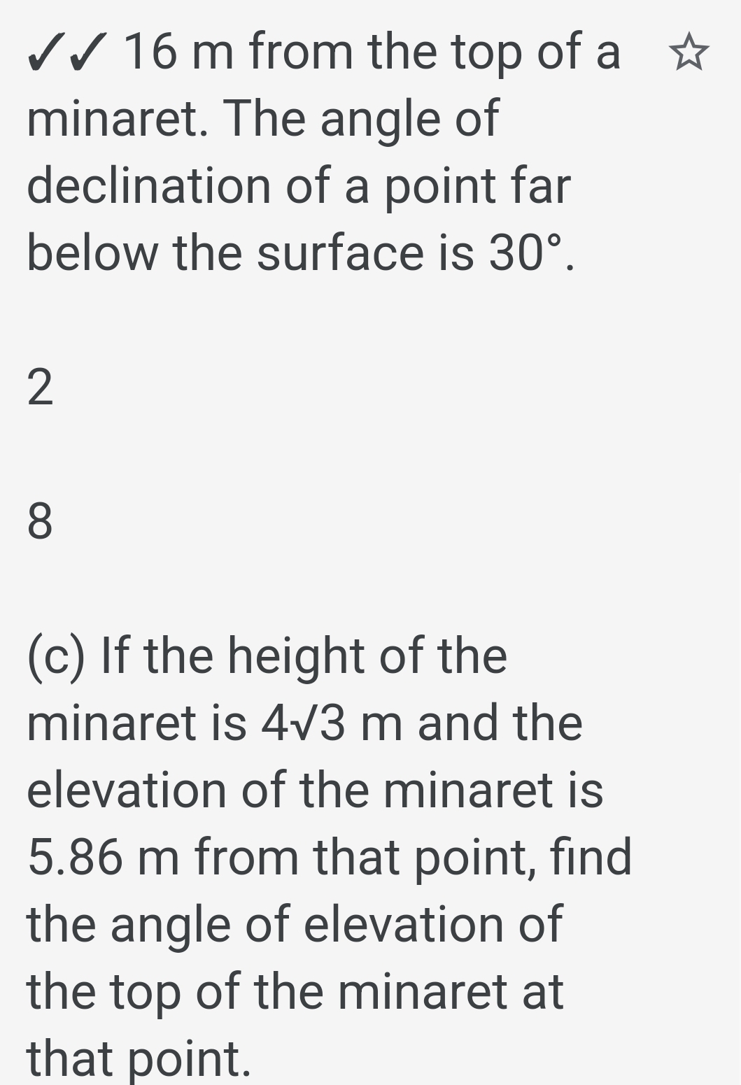 16 m from the top of a 
minaret. The angle of 
declination of a point far 
below the surface is 30°. 
2 
8 
(c) If the height of the 
minaret is 4sqrt(3)m and the 
elevation of the minaret is
5.86 m from that point, find 
the angle of elevation of 
the top of the minaret at 
that point.