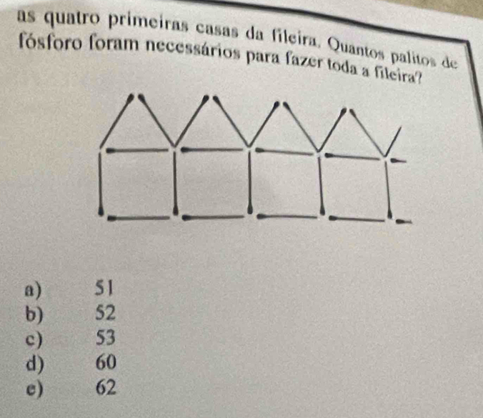 as quatro primeiras casas da fileira, Quantos palitos de
fósforo foram necessários para fazer toda a fileira?
a) 51
b) 52
c) 53
d) 60
e) 62