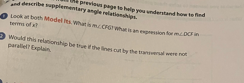 ill the previous page to help you understand how to find 
and describe supplementary angle relationships. 
terms of x? 
Look at both Model Its. What is m∠ CFG ? What is an expression for m∠ DCF in
20 Would this relationship be true if the lines cut by the transversal were not 
parallel? Explain.