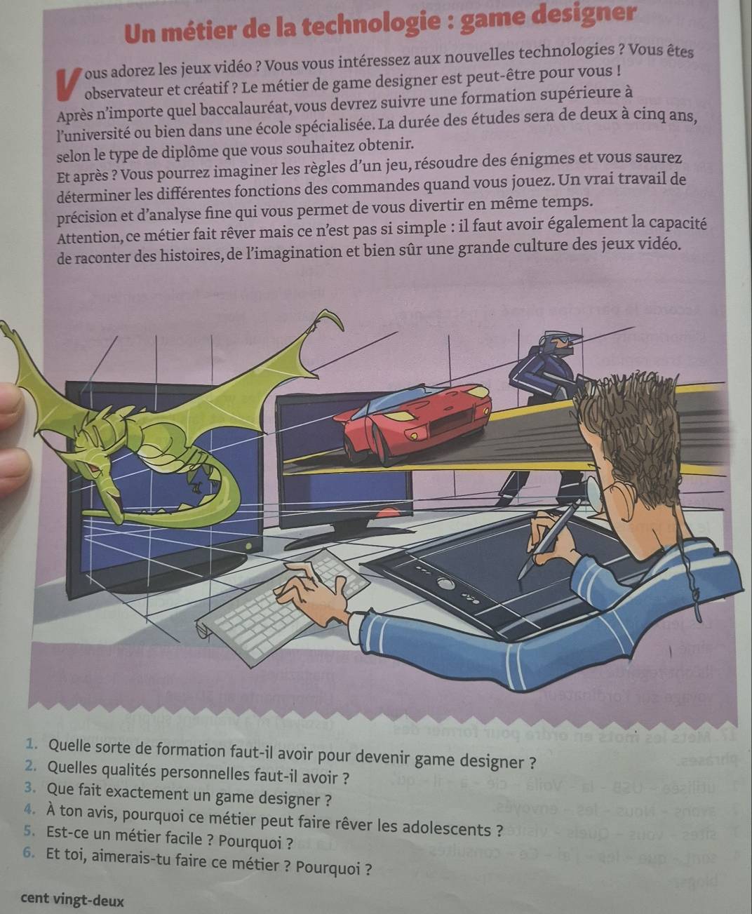 Un métier de la technologie : game designer 
is Vous adorez les jeux vidéo ? Vous vous intéressez aux nouvelles technologies ? Vous êtes 
observateur et créatif ? Le métier de game designer est peut-être pour vous ! 
Après n'importe quel baccalauréat, vous devrez suivre une formation supérieure à 
l'université ou bien dans une école spécialisée. La durée des études sera de deux à cinq ans, 
selon le type de diplôme que vous souhaitez obtenir. 
Et après ? Vous pourrez imaginer les règles d’un jeu, résoudre des énigmes et vous saurez 
déterminer les différentes fonctions des commandes quand vous jouez. Un vrai travail de 
précision et d’analyse fine qui vous permet de vous divertir en même temps. 
Attention,ce métier fait rêver mais ce nest pas si simple : il faut avoir également la capacité 
de raconter des histoires, de l’imagination et bien sûr une grande culture des jeux vidéo. 
1. Quelle sorte de formation faut-il avoir pour devenir game designer ? 
2. Quelles qualités personnelles faut-il avoir ? 
3. Que fait exactement un game designer ? 
4. À ton avis, pourquoi ce métier peut faire rêver les adolescents ? 
5. Est-ce un métier facile ? Pourquoi ? 
6. Et toi, aimerais-tu faire ce métier ? Pourquoi ? 
cent vingt-deux