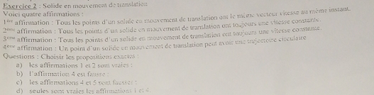 Exércïce 2 : Solide en mouvement de tanslation 
Voici quatre affirmations :
1^(400) affirmation : Tous les poins d'un solde en mouvement de translation ont le mème vecteur viesse au même instant.
2^(4111) affirmation : Tous les points d'un solide en mouvement de translation ont toujours une vilesse constante.
3^(cm) affirmation : Tous les points d'un solide en mouvement de translation ont toujours une vitesse constante. 
4*''' affirmation : Un poin d'un sulide en mouvement de translation peur avoir une tréjectoire ctrculstre 
Questions : Choisir les propositions exactes : 
a) les affirmations 1 et 2 son vraies : 
b) laffirmation 4 est fausse 
e) les affirmations 4 et 5 sont fausses : 
d) seules sont vraies les affirmations I e