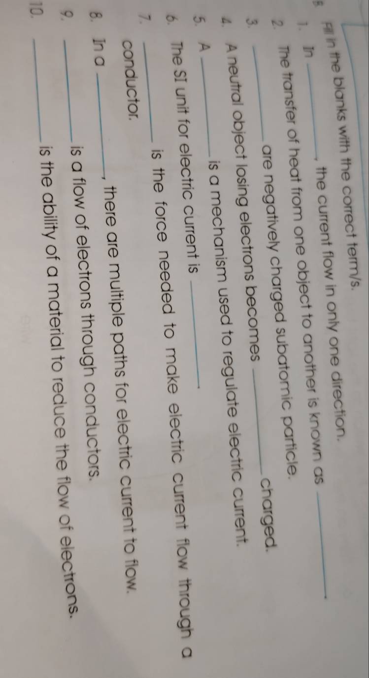 Fill in the blanks with the correct term/s. 
, the current flow in only one direction._ 
1. In 
2. The transfer of heat from one object to another is known as 
are negatively charged subatomic particle. 
3. 
4. A neutral object losing electrons becomes _charged. 
5. A _is a mechanism used to regulate electric current. 
6. The SI unit for electric current is 
is the force needed to make electric current flow through a 
7. 
_ 
conductor. 
8. In a _, there are multiple paths for electric current to flow. 
_is a flow of electrons through conductors. 
9. 
_is the ability of a material to reduce the flow of electrons. 
10.