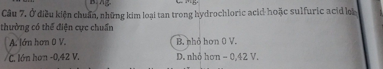 Ag. C. MB.
Câu 7. Ở điều kiện chuẩn, những kim loại tan trong hydrochloric acid hoặc sulfuric acid loã
thường có thế điện cực chuẩn
A. lớn hơn 0 V. B. nhỏ hơn 0 V.
C. lớn hơn -0,42 V. D. nhỏ hơn − 0,42 V.