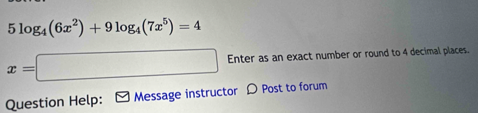 5log _4(6x^2)+9log _4(7x^5)=4
x=□ Enter as an exact number or round to 4 decimal places. 
Question Help: Message instructor D Post to forum