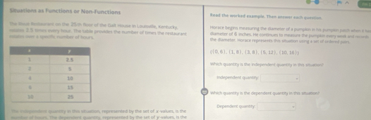 Situations as Functions or Non-Functions Read the worked example. Then answer each question 
the Issue Restaurant on the 25th floor of the Galt House in Loutsville, Kentucky. 
eans 25 times every hour. The table provides the number of times the restaurant Horace begins measuring the diameter of a pumpkin in his pumplin patch when it hs 
estates onn a speafic number of hours. diameter of 6 inches. He continues to measure the pumplon every week and ncondi 
the diameter. Horace represents this situation using a set of ontered pairs.
((0,6),(1,8),(3,8),(5,12),(10,10)
Which quantity is the independent quantity in this situation 
Independent quantify: 
- 
Which quantity is the dependent quantity in this sitsation? 
The issipendent quantity in this situation, represented by the set of x -values, is the Dependent quantity: 
mm her of teman. The dependent quantity, represented by the set of y -values, is the