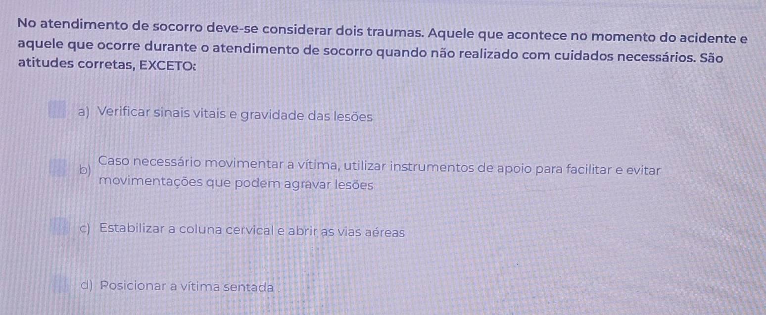 No atendimento de socorro deve-se considerar dois traumas. Aquele que acontece no momento do acidente e
aquele que ocorre durante o atendimento de socorro quando não realizado com cuidados necessários. São
atitudes corretas, EXCETO:
a) Verificar sinais vitais e gravidade das lesões
b)
Caso necessário movimentar a vítima, utilizar instrumentos de apoio para facilitar e evitar
movimentações que podem agravar lesões
c) Estabilizar a coluna cervical e abrir as vias aéreas
d) Posicionar a vítima sentada