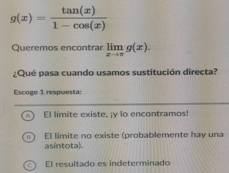 g(x)= tan (x)/1-cos (x) 
Queremos encontrar limlimits _xto π g(x). 
¿Qué pasa cuando usamos sustitución directa?
Escoge 1 respuesta:
El límite existe, ¡y lo encontramos!
El límite no existe (probablemente hay una
asíntota).
El resultado es indeterminado