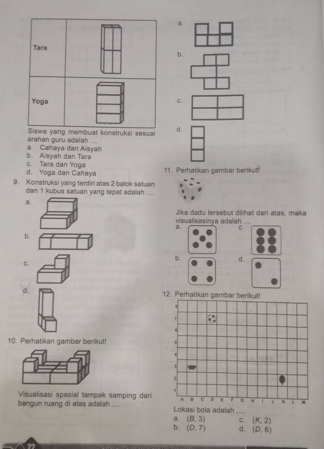 a.
b.
C.
membuat konstruksi sesuai d.
arahan guru adalah ....
a. Cahaya dan Aisyah
b. Aisyah dan Tara
c. Tara dan Yoga
d. Yoga dan Cahaya 11. Perhatikan gambar berikut!
9. Konstruksi yang terdiri atas 2 balok satuan
dan 1 kubus satuan yang tepat adalah ....
a.
Jika dadu tersebut dilihat dari atas, maka
visualisasinya adalah
a.
C.
b.
b.
d.
C.
d 12. Perhatikan gambar berikut!
10. Perhatikan gambar berikut! 
Visualisasi spasial tampak samping dari
bangun ruang di atas adalah .... Lokasi bola adalah ....
a. (B,3) C. (K,2)
b. (D,7) d. (D,6)