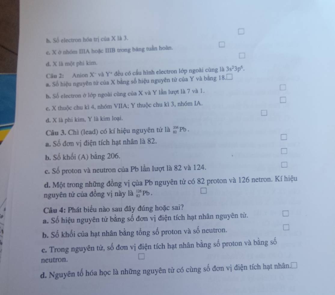 b. Số electron hóa trị của X là 3.
e. X ở nhóm IIIA hoặc IIIB trong bảng tuần hoàn.
d, X là một phi kim.
Câu 2: Anion X - và Y * đều có cấu hình electron lớp ngoài cùng là 3s^23p^6.
a. Số hiệu nguyên tử của X bằng số hiệu nguyên tử của Y và bằng 18.□
b. Số electron ở lớp ngoài cùng của X và Y lần lượt là 7 và 1.
c. X thuộc chu kì 4, nhóm VIIA; Y thuộc chu kì 3, nhóm IA.
d. X là phí kim, Y là kim loại.
Câu 3. Chì (lead) có kí hiệu nguyên tử là _(82)^(206)Pb.
a. Số đơn vị điện tích hạt nhân là 82.
b. Số khối (A) bằng 206.
c. Số proton và neutron của Pb lần lượt là 82 và 124.
d. Một trong những đồng vị çủa Pb nguyên tử có 82 proton và 126 netron. Kí hiệu
nguyên tử của đồng vị này là _(82)^(126)Pb.
s
Câu 4: Phát biểu nào sau đây đúng hoặc sai?
a
a. Số hiệu nguyên tử bằng số đơn vị điện tích hạt nhân nguyên tử.
b. Số khối của hạt nhân bằng tổng số proton và số neutron.
c. Trong nguyên tử, số đơn vị điện tích hạt nhân bằng số proton và bằng số
neutron.
d. Nguyên tố hóa học là những nguyên tử có cùng số đơn vị điện tích hạt nhân.□