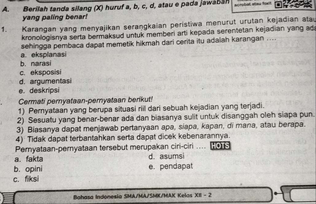 Berilah tanda silang (X) huruf a, b, c, d, atau e pada jawaban acrobat atau foxit
yang paling benar!
1. Karangan yang menyajikan seraṇgkaian peristiwa menurut urutan kejadian atau
kronologisnya serta bermaksud untuk memberi arti kepada serentetan kejadian yang ad
sehingga pembaca dapat memetik hikmah dari cerita itu adalah karangan ....
a. eksplanasi
b. narasi
c. eksposisi
d. argumentasi
e. deskripsi
Cermati pernyataan-pernyataan berikut!
1) Pernyataan yang berupa situasi riil dari sebuah kejadian yang terjadi.
2) Sesuatu yang benar-benar ada dan biasanya sulit untuk disanggah oleh siapa pun.
3) Biasanya dapat menjawab pertanyaan apa, siapa, kapan, di mana, atau berapa.
4) Tidak dapat terbantahkan serta dapat dicek kebenarannya.
Pernyataan-pernyataan tersebut merupakan ciri-ciri .... HOTS
a. fakta d. asumsi
b. opini e. pendapat
c. fiksi
Bahasa Indonesia SMA/MA/SMK/MAK Kelas XII - 2