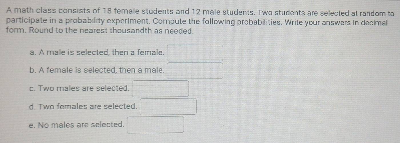 A math class consists of 18 female students and 12 male students. Two students are selected at random to 
participate in a probability experiment. Compute the following probabilities. Write your answers in decimal 
form. Round to the nearest thousandth as needed. 
a. A male is selected, then a female. □
b. A female is selected, then a male. □
c. Two males are selected. □ 
d. Two females are selected. □ 
e. No males are selected. □