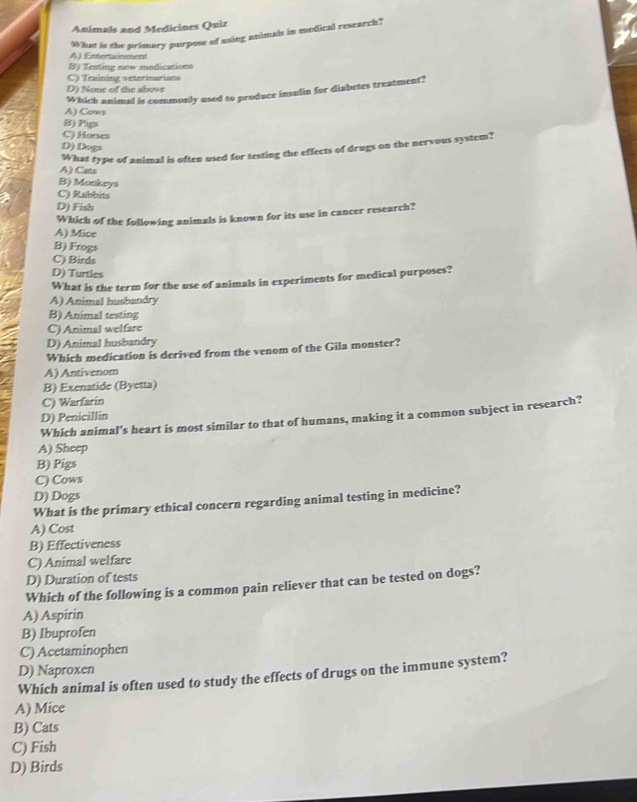 Anímals and Medicines Quiz
What is the primary purpose of ming animals in medical research?
A) Entectainment
B) Testing new modications
C) Training oxterinarians
D) None of the above
Which animal is commonly used to produce insulin for diabetes treatment?
A) Cows
B) Pigs
C) Homes
D) Dogs
What type of animal is often used for testing the effects of drugs on the nervous system?
A) Cats
B) Monkeys
C) Rabbits
D) Fish
Which of the following animals is known for its use in cancer research?
A) Mice
B) Frogs
C) Birds
D) Turtles
What is the term for the use of animals in experiments for medical purposes?
A) Animal husbandry
B) Animal testing
C) Animal welfare
D) Animal husbandry
Which medication is derived from the venom of the Gila monster?
A) Antivenom
B) Exenatide (Byetta)
C) Warfarin
D) Penicillín
Which animal's heart is most similar to that of humans, making it a common subject in research?
A) Sheep
B) Pigs
C) Cows
D) Dogs
What is the primary ethical concern regarding animal testing in medicine?
A) Cost
B) Effectiveness
C) Animal welfare
D) Duration of tests
Which of the following is a common pain reliever that can be tested on dogs?
A) Aspirin
B) Ibuprofen
C) Acetaminophen
D) Naproxen
Which animal is often used to study the effects of drugs on the immune system?
A) Mice
B) Cats
C) Fish
D) Birds