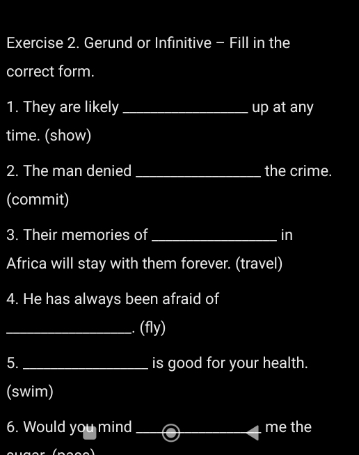 Gerund or Infinitive - Fill in the 
correct form. 
1. They are likely _up at any 
time. (show) 
2. The man denied _the crime. 
(commit) 
3. Their memories of_ in 
Africa will stay with them forever. (travel) 
4. He has always been afraid of 
_I (fly) 
5. _is good for your health. 
(swim) 
6. Would you mind __me the