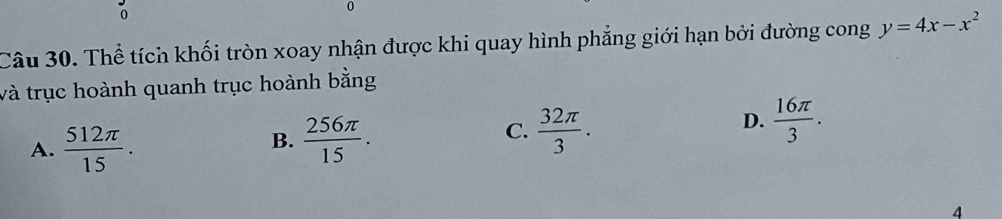 0
0
Câu 30. Thể tích khối tròn xoay nhận được khi quay hình phẳng giới hạn bởi đường cong y=4x-x^2
và trục hoành quanh trục hoành bằng
A.  512π /15 .  256π /15 .  32π /3 .
D.  16π /3 . 
B.
C.
4