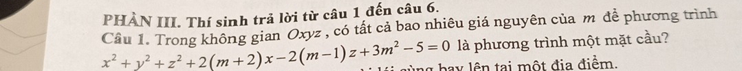 PHÀN III. Thí sinh trả lời từ câu 1 đến câu 6. 
Câu 1. Trong không gian Oxyz , có tất cả bao nhiêu giá nguyên của m để phương trình 
là phương trình một mặt cầu?
x^2+y^2+z^2+2(m+2)x-2(m-1)z+3m^2-5=0 bay lên tại một địa điểm.