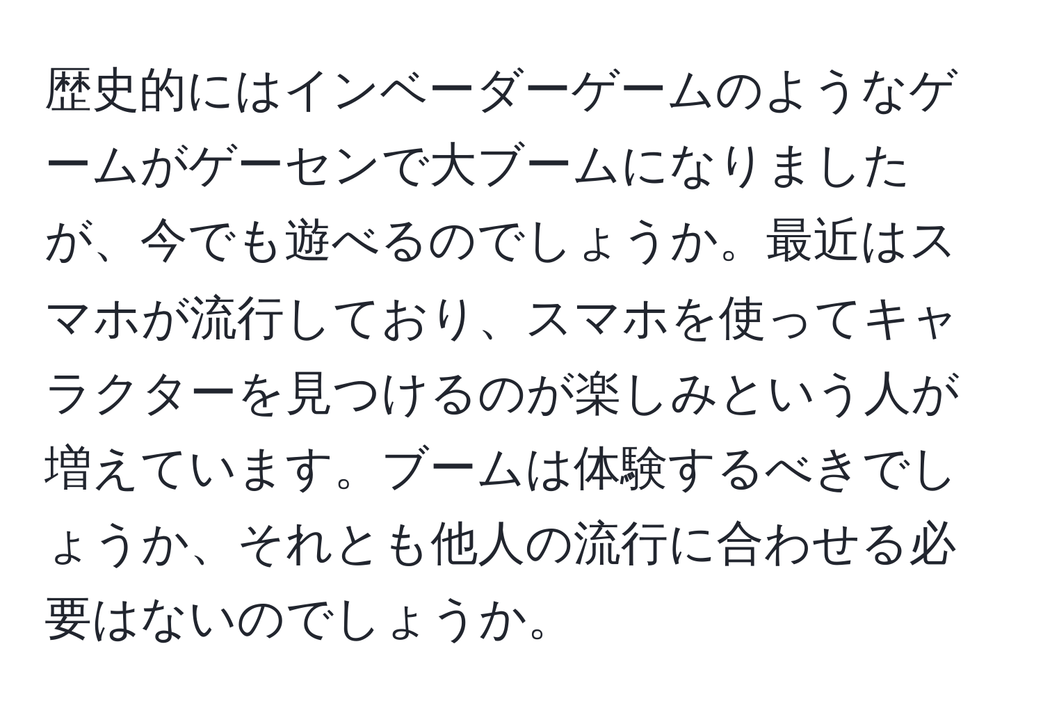 歴史的にはインベーダーゲームのようなゲームがゲーセンで大ブームになりましたが、今でも遊べるのでしょうか。最近はスマホが流行しており、スマホを使ってキャラクターを見つけるのが楽しみという人が増えています。ブームは体験するべきでしょうか、それとも他人の流行に合わせる必要はないのでしょうか。