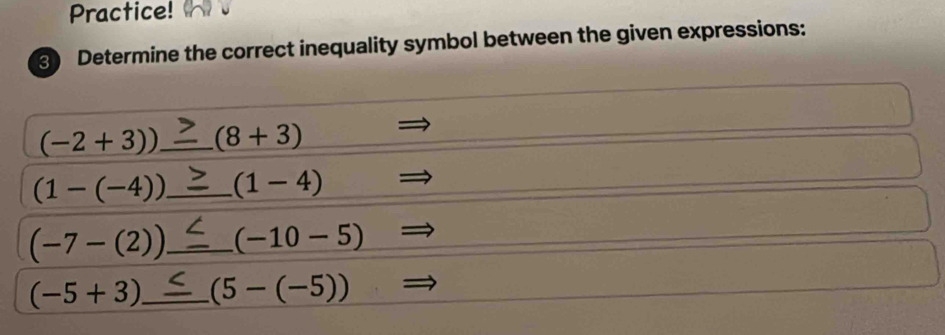 Practice! 
3) Determine the correct inequality symbol between the given expressions:
(-2+3)) _ (8+3)
(1-(-4)) _ (1-4)
(-7-(2)) _ (-10-5)
(-5+3) _ (5-(-5))