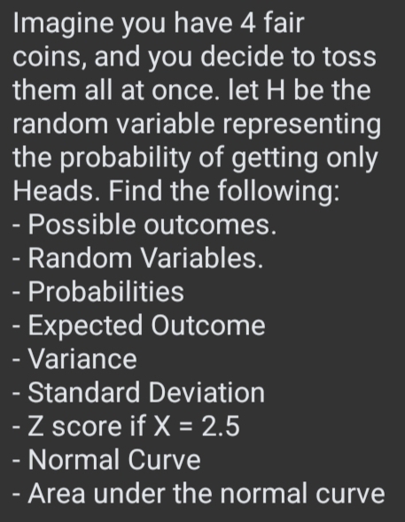 Imagine you have 4 fair 
coins, and you decide to toss 
them all at once. let H be the 
random variable representing 
the probability of getting only 
Heads. Find the following: 
- Possible outcomes. 
- Random Variables. 
- Probabilities 
- Expected Outcome 
- Variance 
- Standard Deviation 
- Z score if X=2.5
- Normal Curve 
- Area under the normal curve