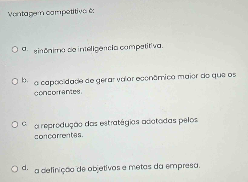 Vantagem competitiva é:
a. sinônimo de inteligência competitiva.
b. a capacidade de gerar valor econômico maior do que os
concorrentes.
C. a reprodução das estratégias adotadas pelos
concorrentes.
d. a definição de objetivos e metas da empresa.