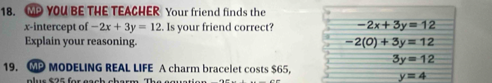 MP YOU BE THE TEACHER Your friend finds the 
x-intercept of -2x+3y=12. Is your friend correct? -2x+3y=12
Explain your reasoning. -2(0)+3y=12
3y=12
19. MP MODELING REAL LIFE A charm bracelet costs $65, 
p lus $ 2 5 for each charm. The e g
y=4