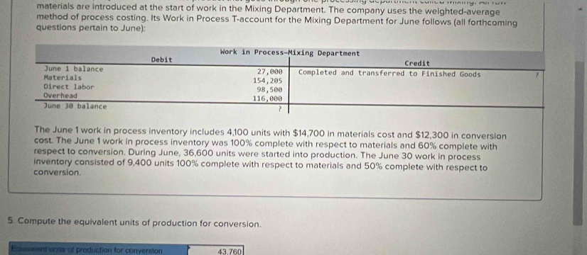 materials are introduced at the start of work in the Mixing Department. The company uses the weighted-average 
method of process costing. Its Work in Process T-account for the Mixing Department for June follows (all forthcoming 
questions pertain to June): 
ory consisted of 9,400 units 100% complete with respect to materials and 50% complete with respect to 
conversion. 
5. Compute the equivalent units of production for conversion. 
Eduseent vons of production for conversion 43.760