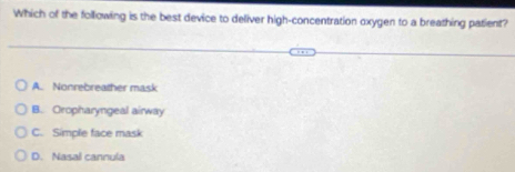 Which of the following is the best device to deliver high-concentration oxygen to a breathing patient?
A. Nonrebreather mask
B. Oropharyngeal airway
C. Simple face mask
D. Nasal cannula